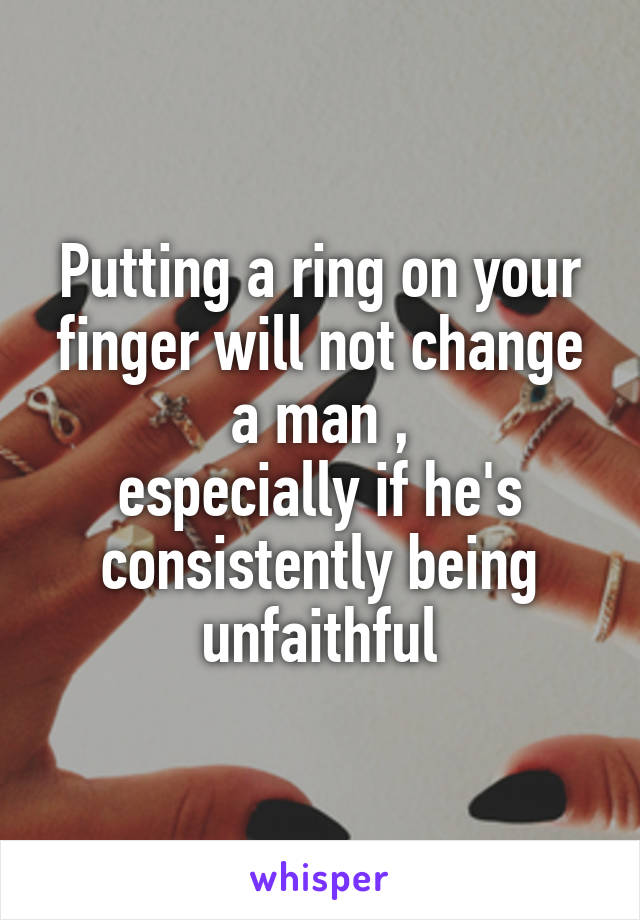 Putting a ring on your finger will not change a man ,
especially if he's consistently being unfaithful