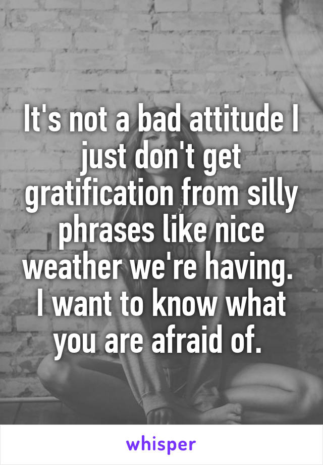 It's not a bad attitude I just don't get gratification from silly phrases like nice weather we're having.  I want to know what you are afraid of. 