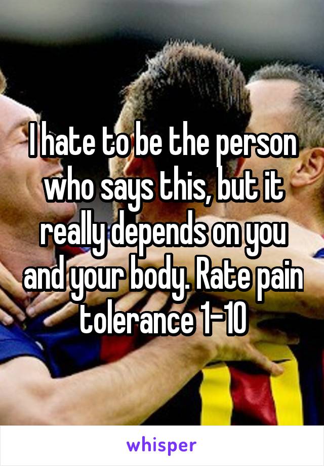 I hate to be the person who says this, but it really depends on you and your body. Rate pain tolerance 1-10