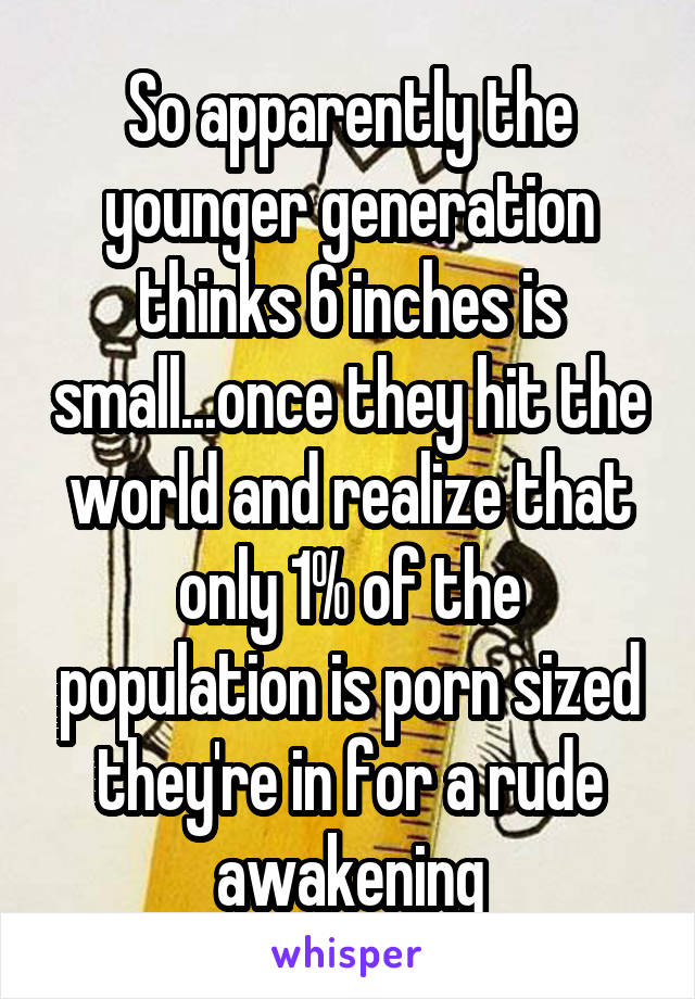 So apparently the younger generation thinks 6 inches is small...once they hit the world and realize that only 1% of the population is porn sized they're in for a rude awakening