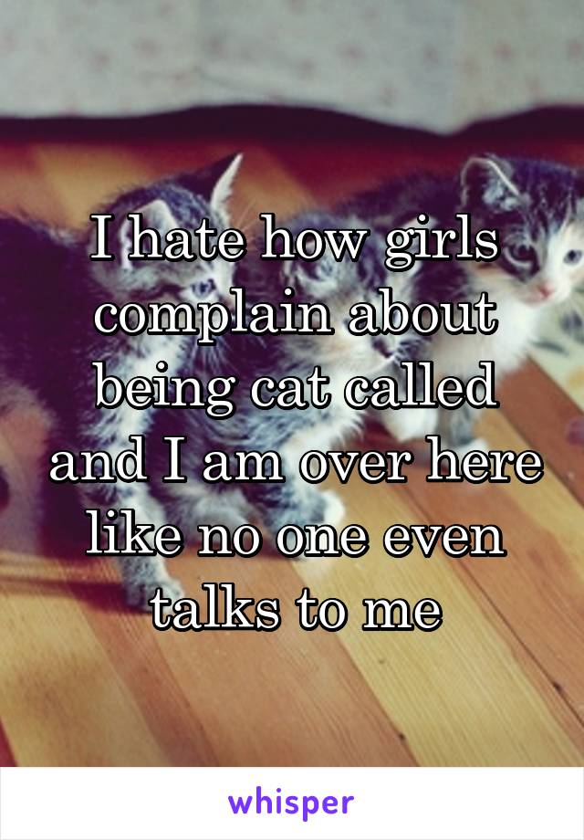 I hate how girls complain about being cat called and I am over here like no one even talks to me