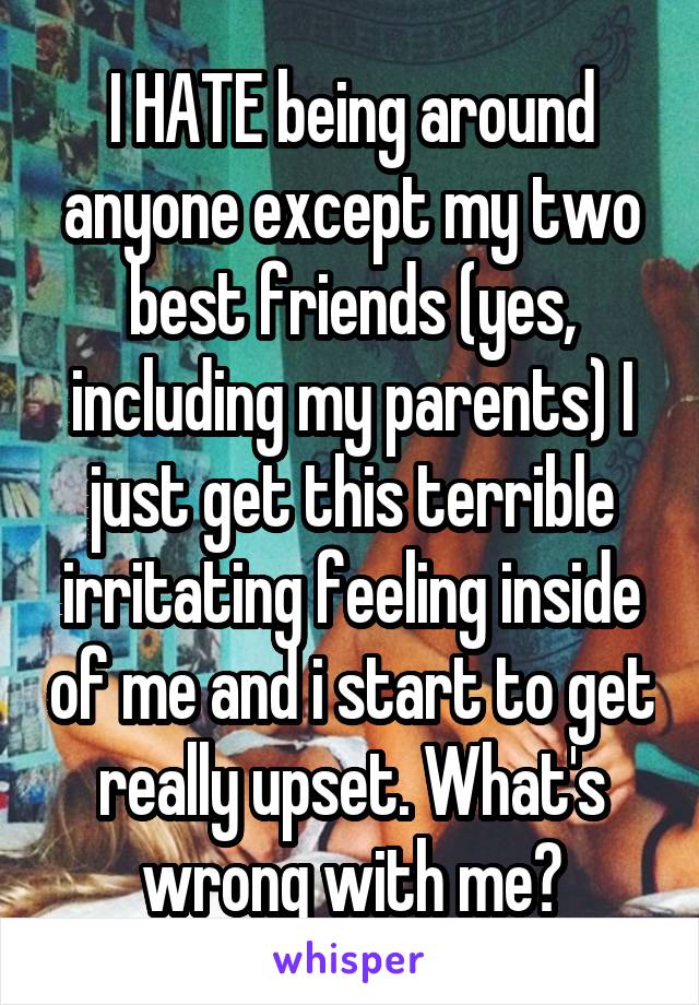 I HATE being around anyone except my two best friends (yes, including my parents) I just get this terrible irritating feeling inside of me and i start to get really upset. What's wrong with me?