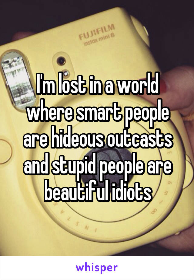 I'm lost in a world where smart people are hideous outcasts and stupid people are beautiful idiots