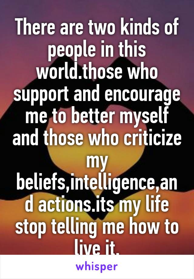 There are two kinds of people in this world.those who support and encourage me to better myself and those who criticize my beliefs,intelligence,and actions.its my life stop telling me how to live it.