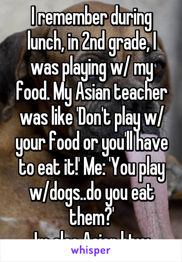 I remember during lunch, in 2nd grade, I was playing w/ my food. My Asian teacher was like 'Don't play w/ your food or you'll have to eat it!' Me: 'You play w/dogs..do you eat them?'
Im also Asian btw