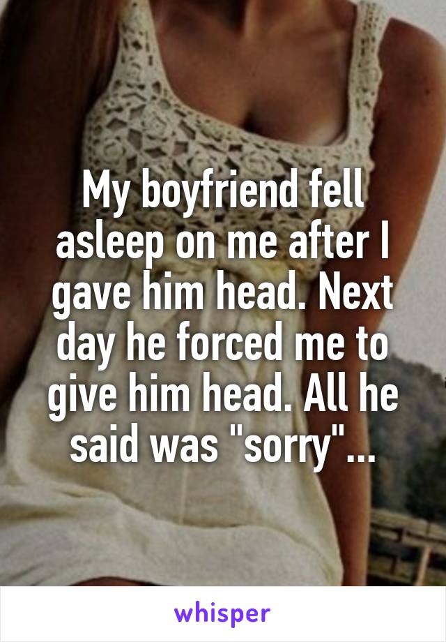 My boyfriend fell asleep on me after I gave him head. Next day he forced me to give him head. All he said was "sorry"...