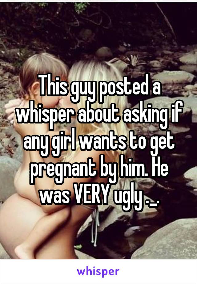 This guy posted a whisper about asking if any girl wants to get pregnant by him. He was VERY ugly ._.