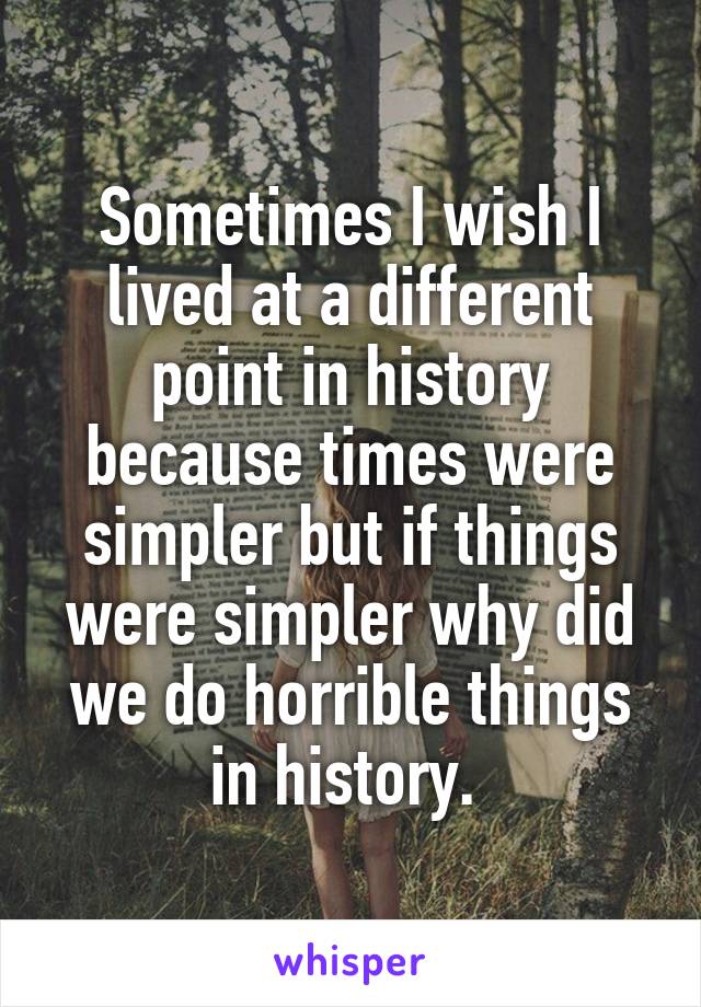 Sometimes I wish I lived at a different point in history because times were simpler but if things were simpler why did we do horrible things in history. 