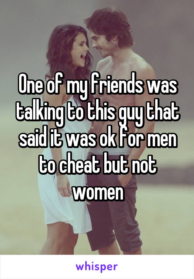 One of my friends was talking to this guy that said it was ok for men to cheat but not women