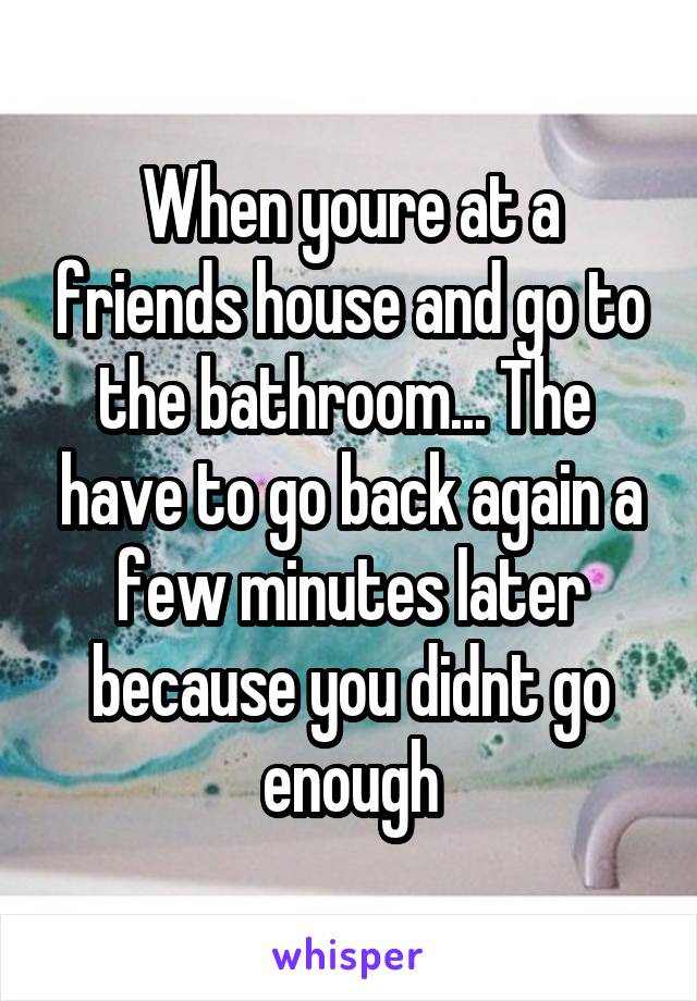 When youre at a friends house and go to the bathroom... The  have to go back again a few minutes later because you didnt go enough