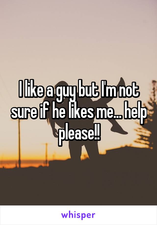 I like a guy but I'm not sure if he likes me... help please!!