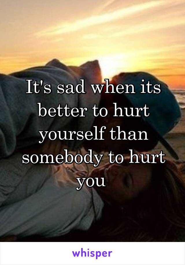 It's sad when its better to hurt yourself than somebody to hurt you 