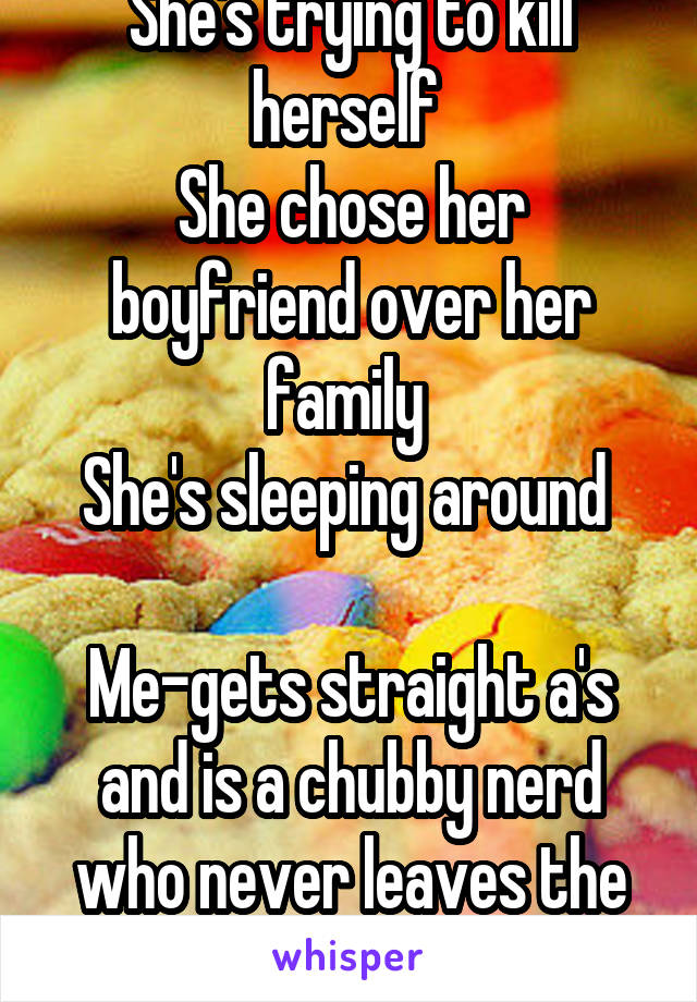 She's trying to kill herself 
She chose her boyfriend over her family 
She's sleeping around 

Me-gets straight a's and is a chubby nerd who never leaves the house 