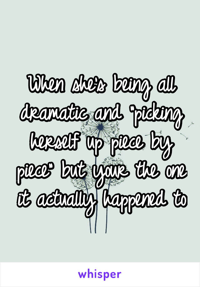 When she's being all dramatic and "picking herself up piece by piece" but your the one it actually happened to
