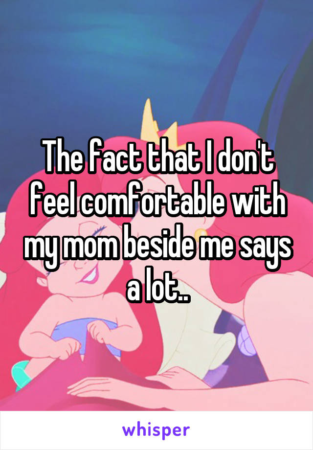 The fact that I don't feel comfortable with my mom beside me says a lot..