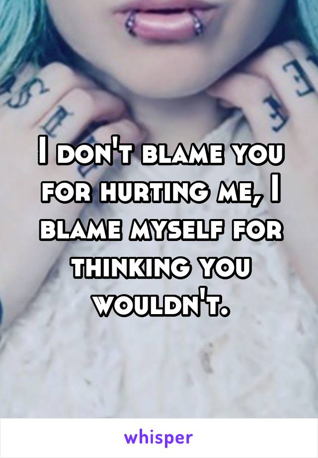 I don't blame you for hurting me, I blame myself for thinking you wouldn't.