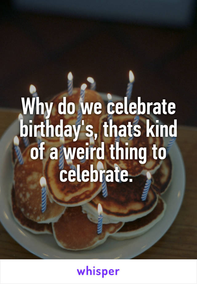 Why do we celebrate birthday's, thats kind of a weird thing to celebrate. 