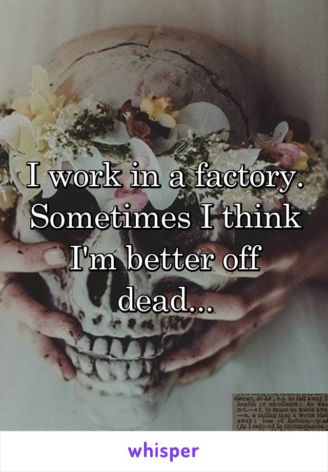 I work in a factory.
Sometimes I think I'm better off dead...