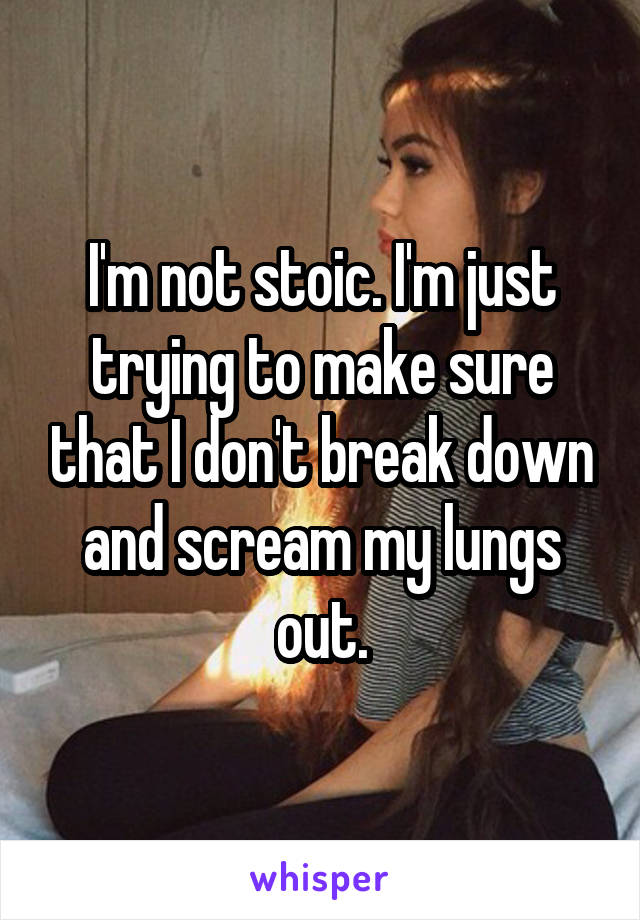 I'm not stoic. I'm just trying to make sure that I don't break down and scream my lungs out.