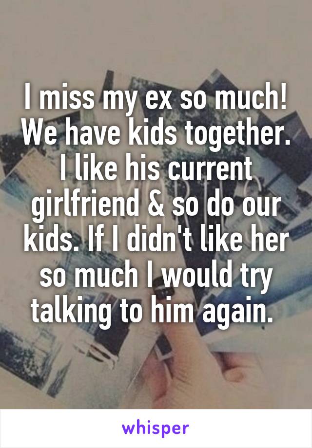 I miss my ex so much! We have kids together. I like his current girlfriend & so do our kids. If I didn't like her so much I would try talking to him again. 
