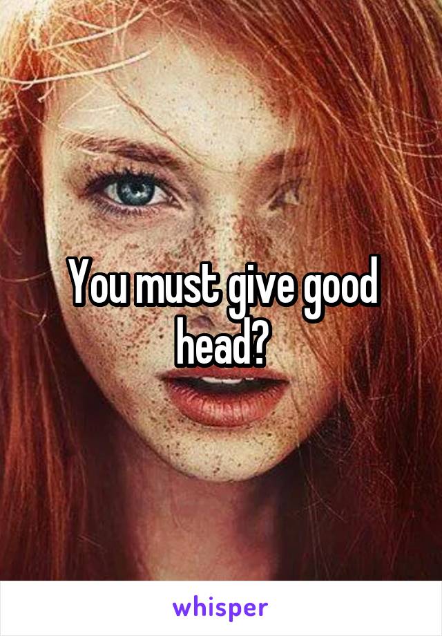 You must give good head?