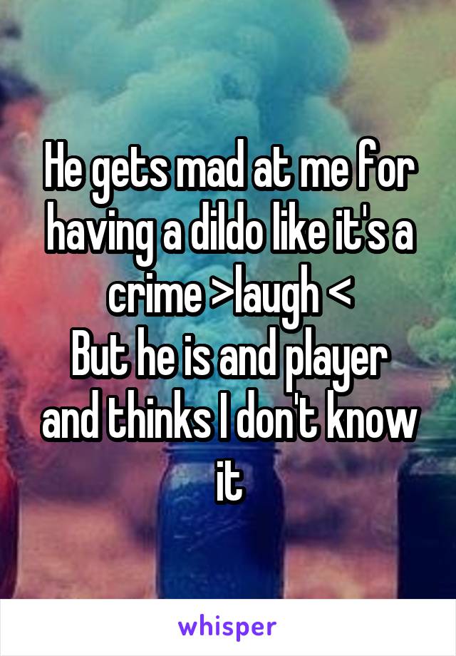 He gets mad at me for having a dildo like it's a crime >laugh <
But he is and player and thinks I don't know it