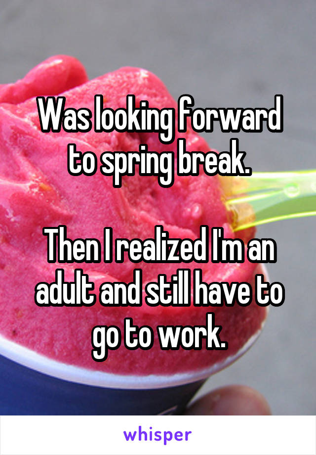 Was looking forward to spring break.

Then I realized I'm an adult and still have to go to work.