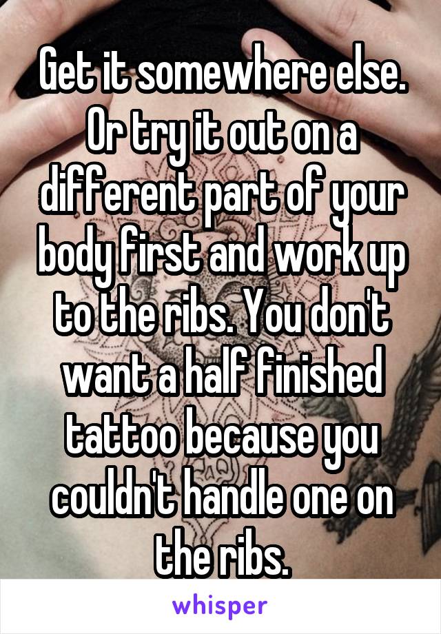 Get it somewhere else. Or try it out on a different part of your body first and work up to the ribs. You don't want a half finished tattoo because you couldn't handle one on the ribs.