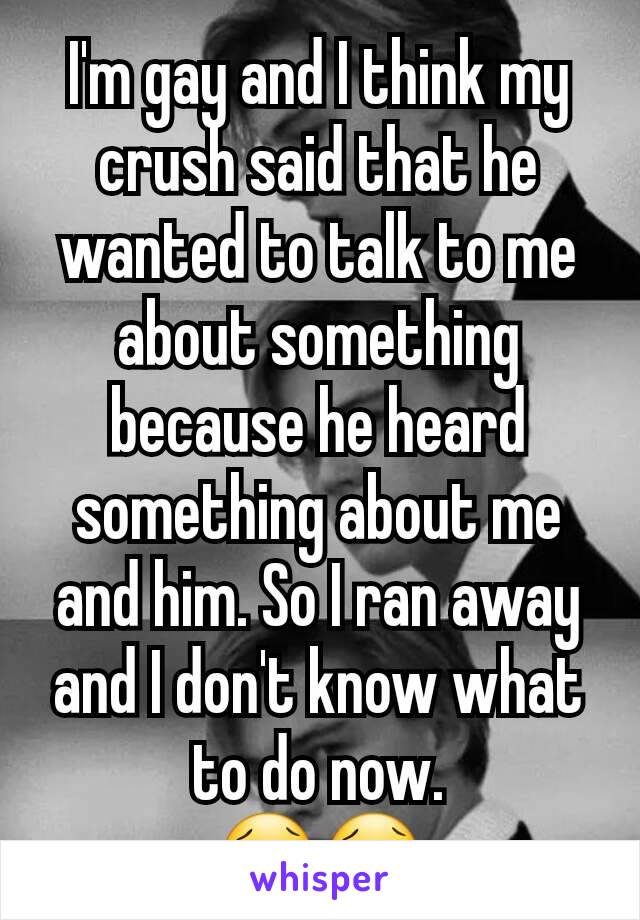 I'm gay and I think my crush said that he wanted to talk to me about something because he heard something about me and him. So I ran away and I don't know what to do now.
😢😢