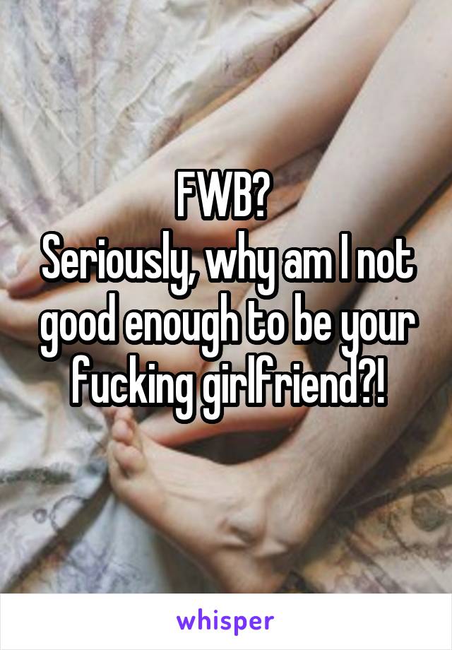 FWB? 
Seriously, why am I not good enough to be your fucking girlfriend?!
