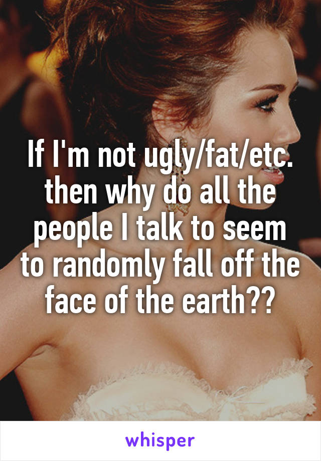 If I'm not ugly/fat/etc. then why do all the people I talk to seem to randomly fall off the face of the earth??