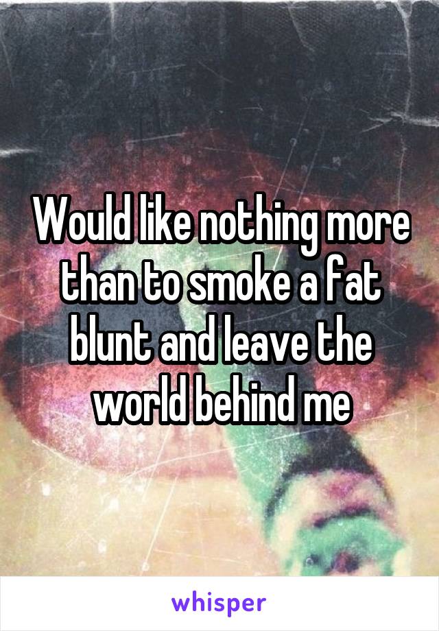 Would like nothing more than to smoke a fat blunt and leave the world behind me