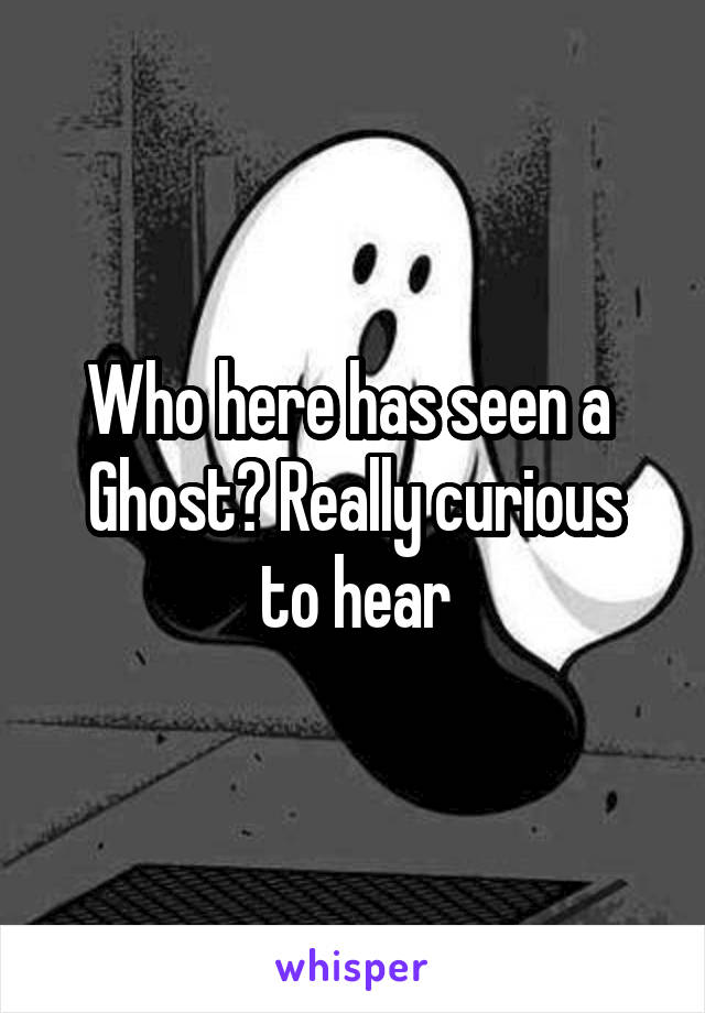 Who here has seen a 
Ghost? Really curious to hear