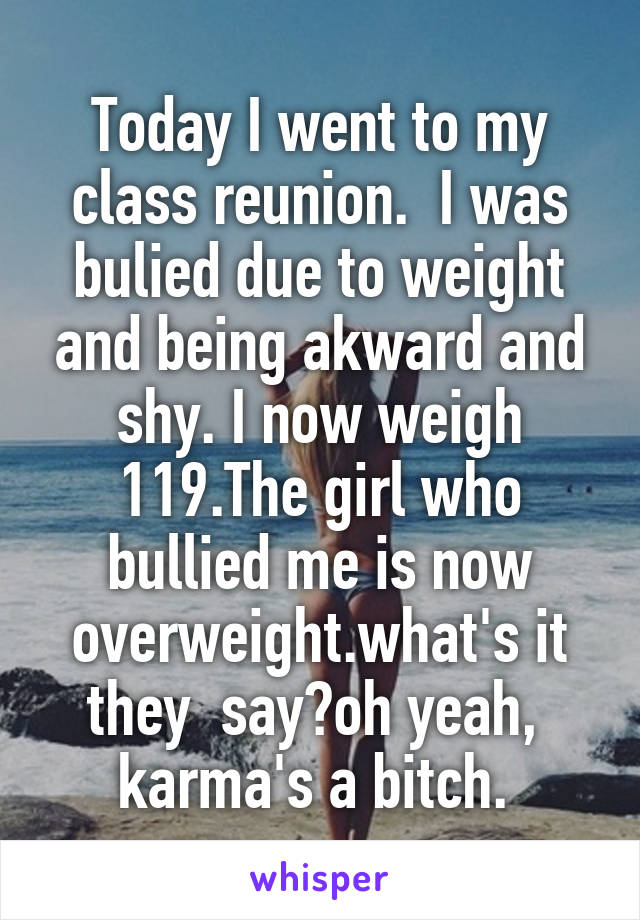 Today I went to my class reunion.  I was bulied due to weight and being akward and shy. I now weigh 119.The girl who bullied me is now overweight.what's it they  say?oh yeah,  karma's a bitch. 