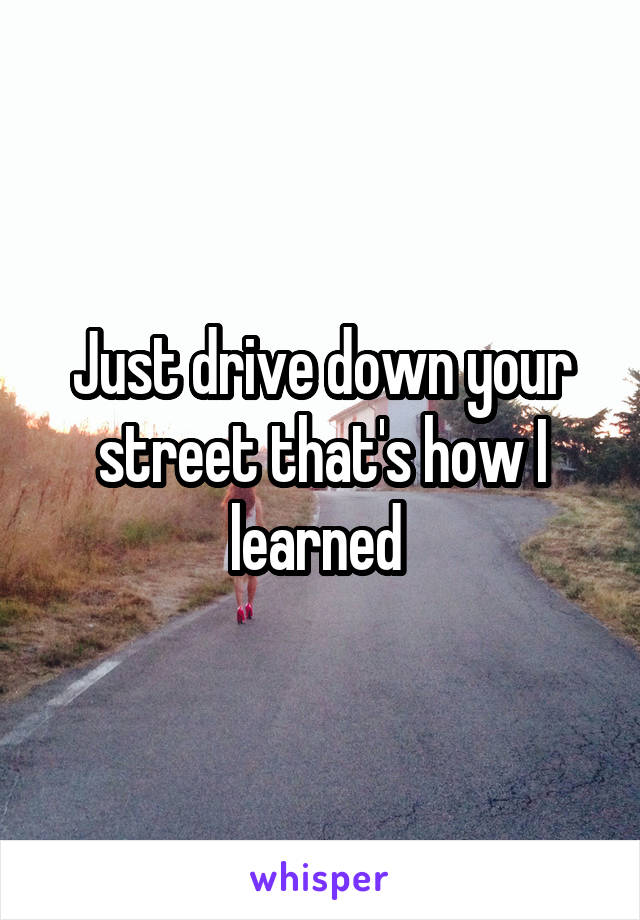 Just drive down your street that's how I learned 