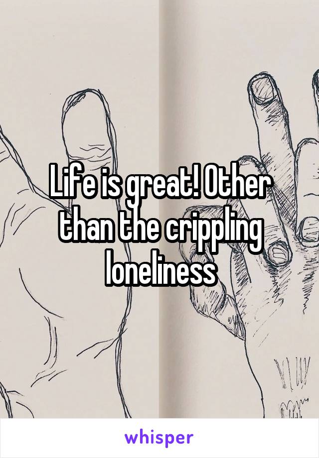 Life is great! Other than the crippling loneliness