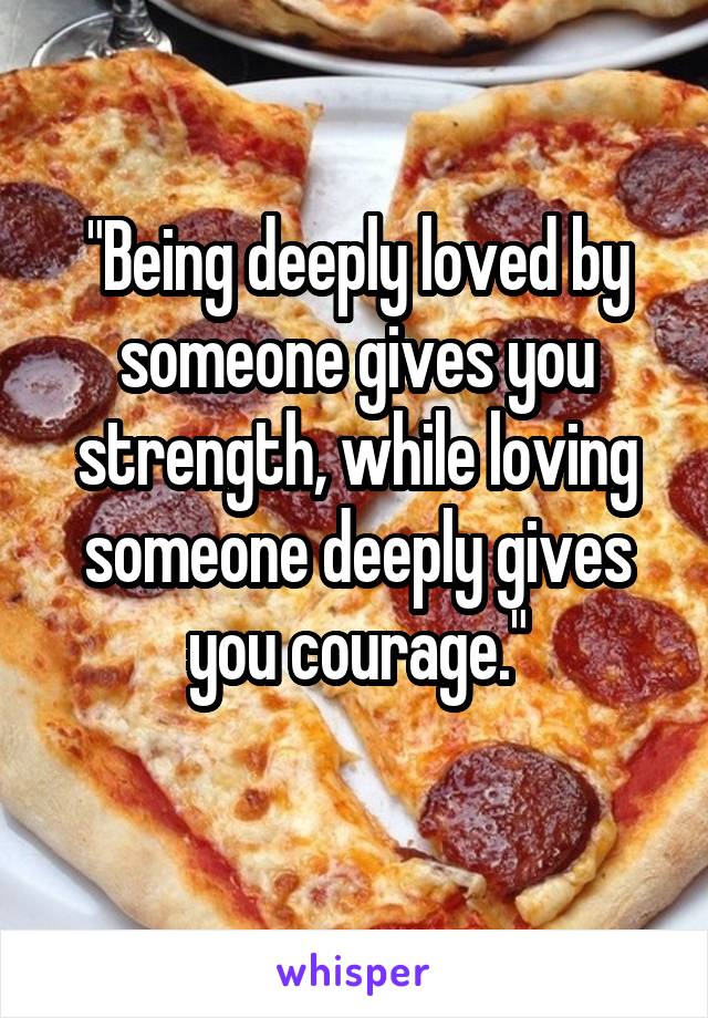 "Being deeply loved by someone gives you strength, while loving someone deeply gives you courage."
