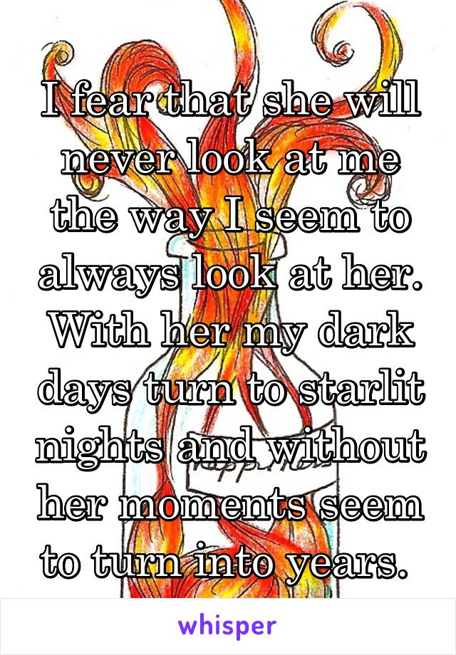 I fear that she will never look at me the way I seem to always look at her. With her my dark days turn to starlit nights and without her moments seem to turn into years. 