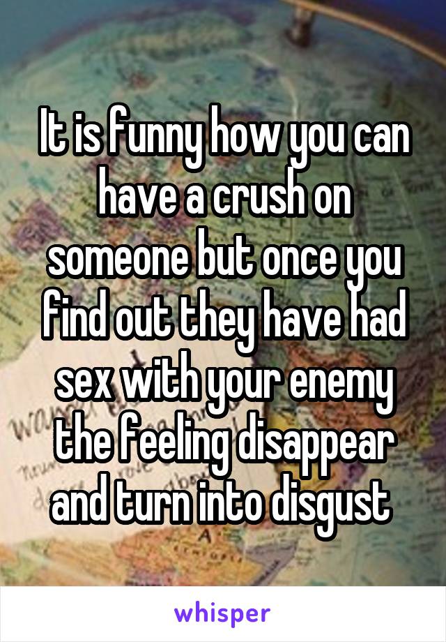 It is funny how you can have a crush on someone but once you find out they have had sex with your enemy the feeling disappear and turn into disgust 