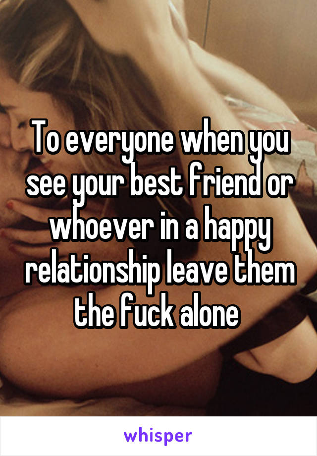 To everyone when you see your best friend or whoever in a happy relationship leave them the fuck alone 