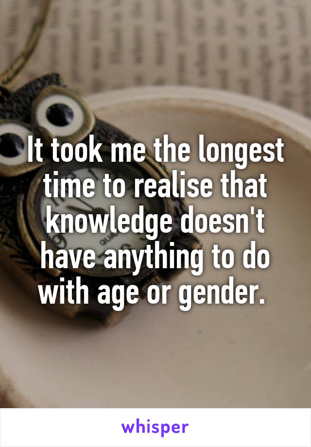 It took me the longest time to realise that knowledge doesn't have anything to do with age or gender. 