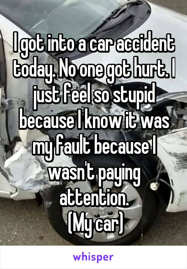 I got into a car accident today. No one got hurt. I just feel so stupid because I know it was my fault because I wasn't paying attention.
 (My car)