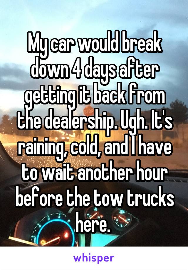 My car would break down 4 days after getting it back from the dealership. Ugh. It's raining, cold, and I have to wait another hour before the tow trucks here. 