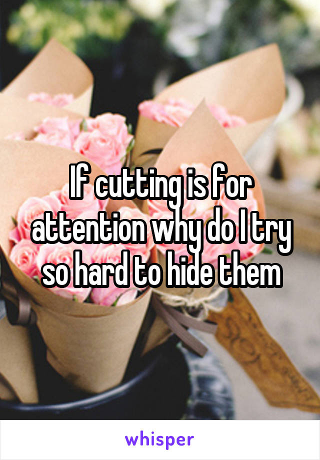 If cutting is for attention why do I try so hard to hide them