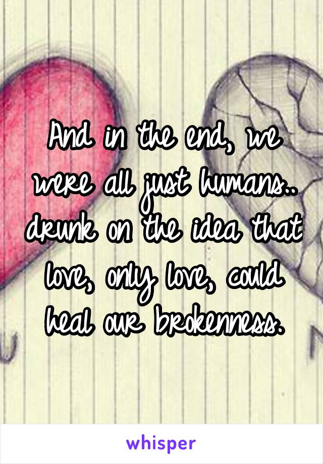 And in the end, we were all just humans.. drunk on the idea that love, only love, could heal our brokenness.