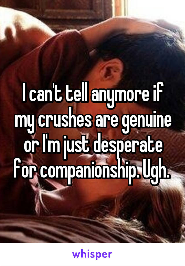 I can't tell anymore if my crushes are genuine or I'm just desperate for companionship. Ugh. 