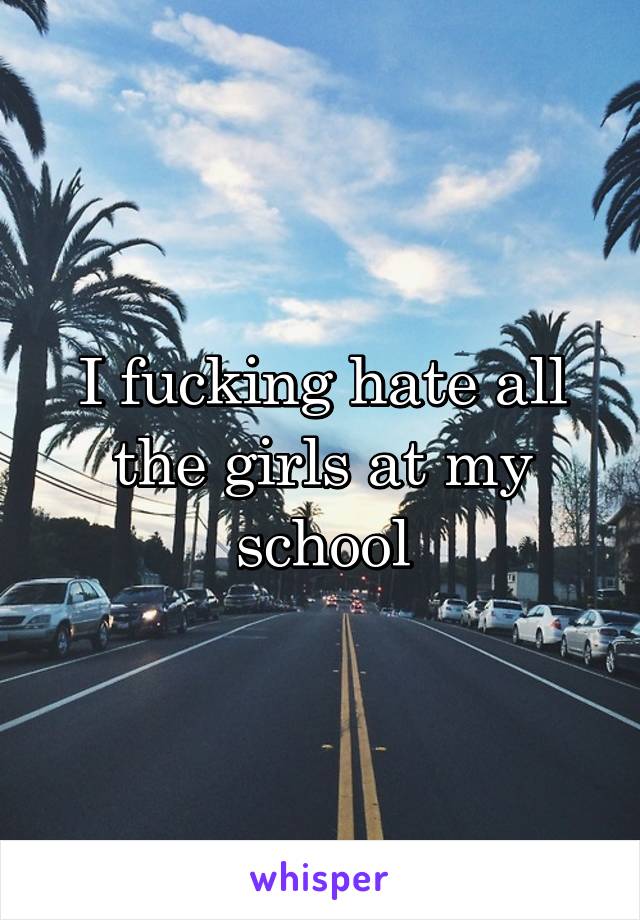 I fucking hate all the girls at my school