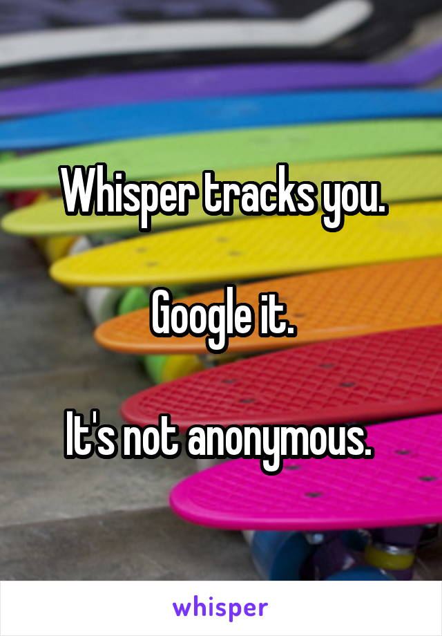 Whisper tracks you.

Google it.

It's not anonymous. 