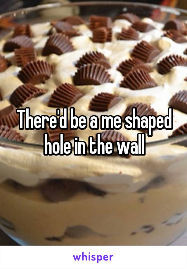 There'd be a me shaped hole in the wall