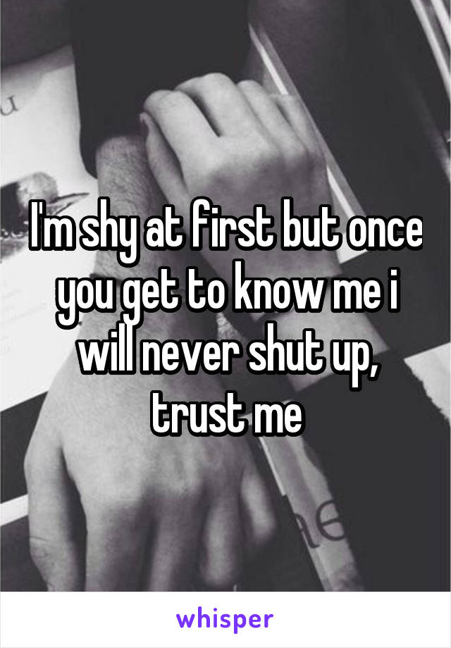 I'm shy at first but once you get to know me i will never shut up, trust me